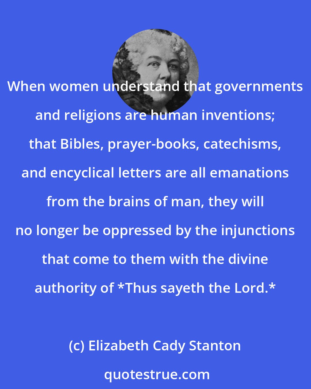 Elizabeth Cady Stanton: When women understand that governments and religions are human inventions; that Bibles, prayer-books, catechisms, and encyclical letters are all emanations from the brains of man, they will no longer be oppressed by the injunctions that come to them with the divine authority of *Thus sayeth the Lord.*