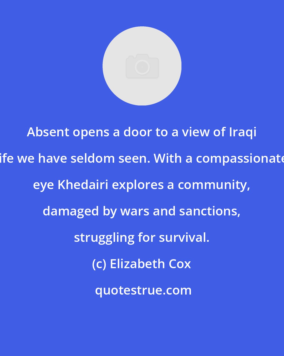 Elizabeth Cox: Absent opens a door to a view of Iraqi life we have seldom seen. With a compassionate eye Khedairi explores a community, damaged by wars and sanctions, struggling for survival.