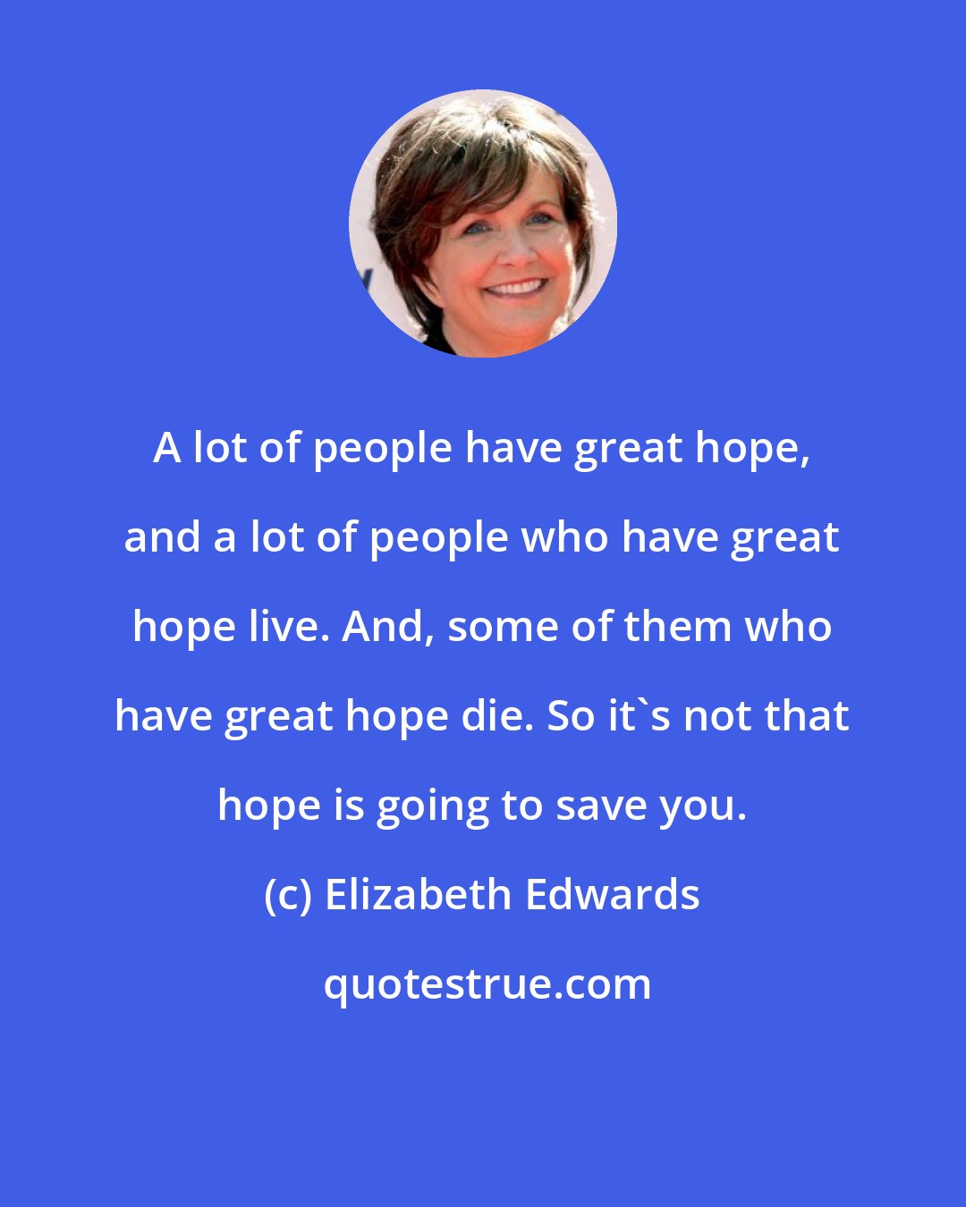 Elizabeth Edwards: A lot of people have great hope, and a lot of people who have great hope live. And, some of them who have great hope die. So it's not that hope is going to save you.