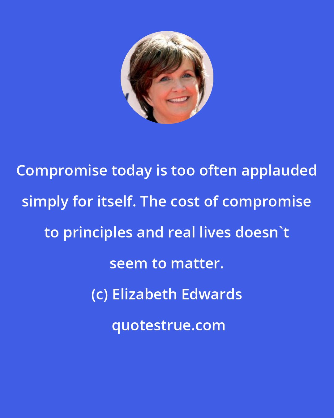 Elizabeth Edwards: Compromise today is too often applauded simply for itself. The cost of compromise to principles and real lives doesn't seem to matter.