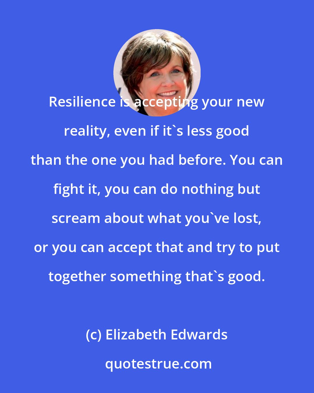 Elizabeth Edwards: Resilience is accepting your new reality, even if it's less good than the one you had before. You can fight it, you can do nothing but scream about what you've lost, or you can accept that and try to put together something that's good.