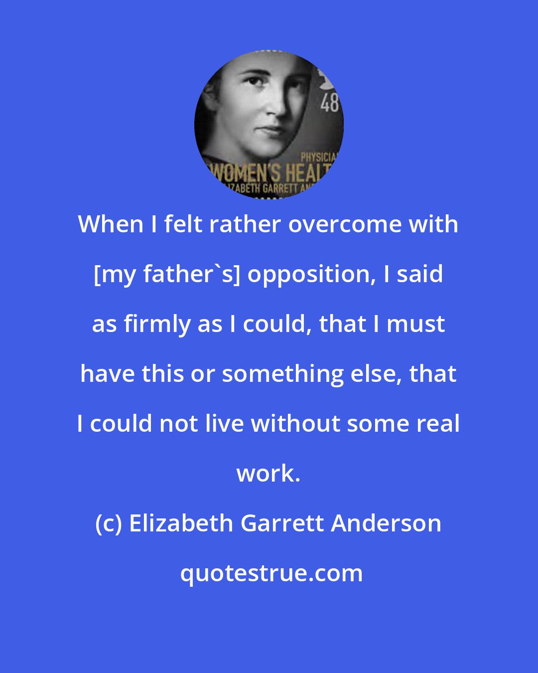 Elizabeth Garrett Anderson: When I felt rather overcome with [my father's] opposition, I said as firmly as I could, that I must have this or something else, that I could not live without some real work.