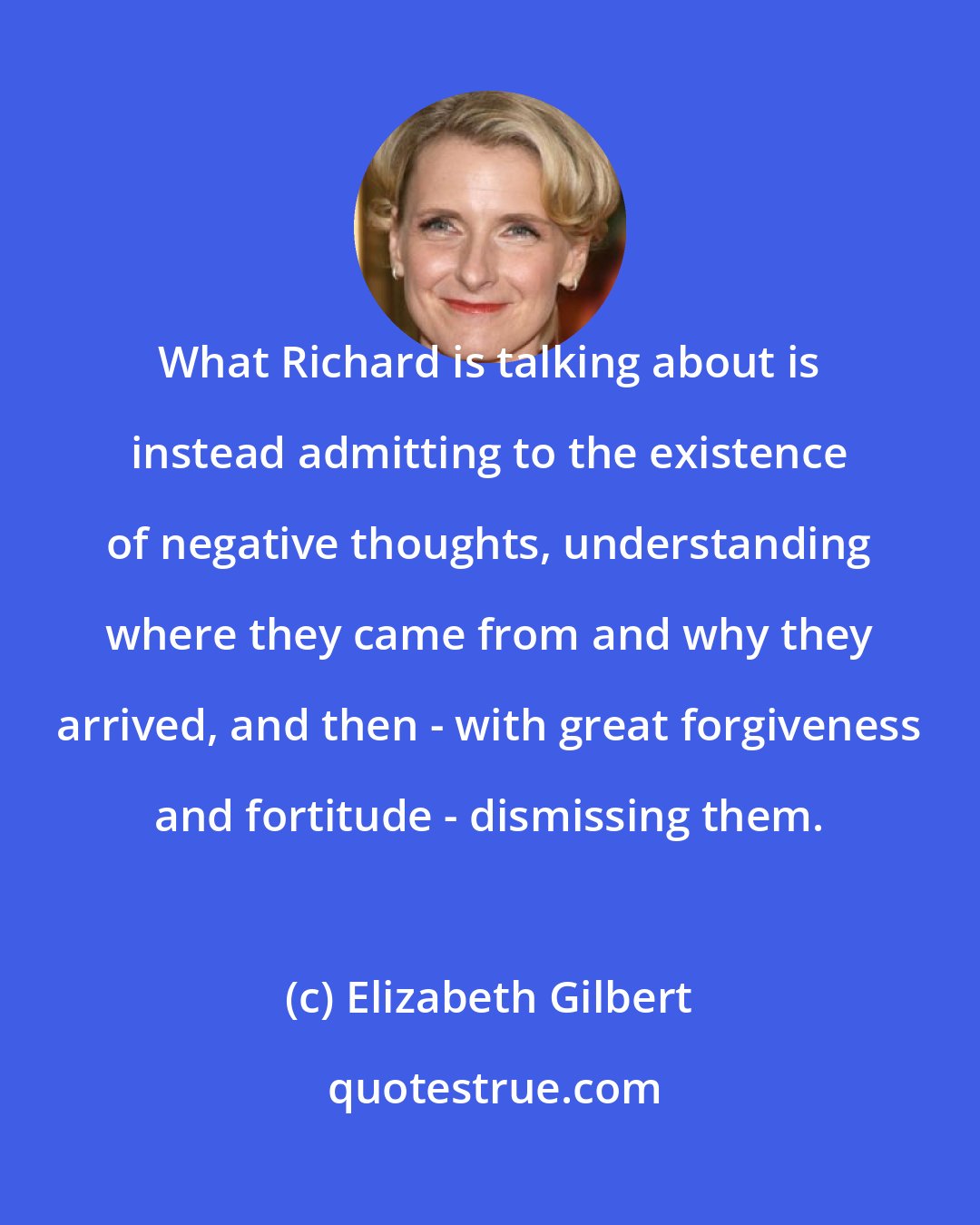 Elizabeth Gilbert: What Richard is talking about is instead admitting to the existence of negative thoughts, understanding where they came from and why they arrived, and then - with great forgiveness and fortitude - dismissing them.
