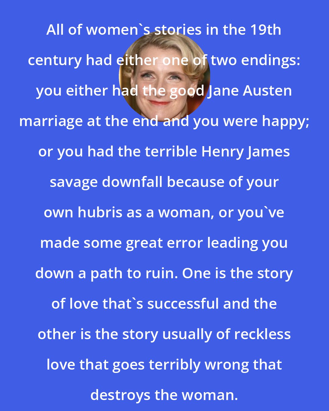 Elizabeth Gilbert: All of women's stories in the 19th century had either one of two endings: you either had the good Jane Austen marriage at the end and you were happy; or you had the terrible Henry James savage downfall because of your own hubris as a woman, or you've made some great error leading you down a path to ruin. One is the story of love that's successful and the other is the story usually of reckless love that goes terribly wrong that destroys the woman.