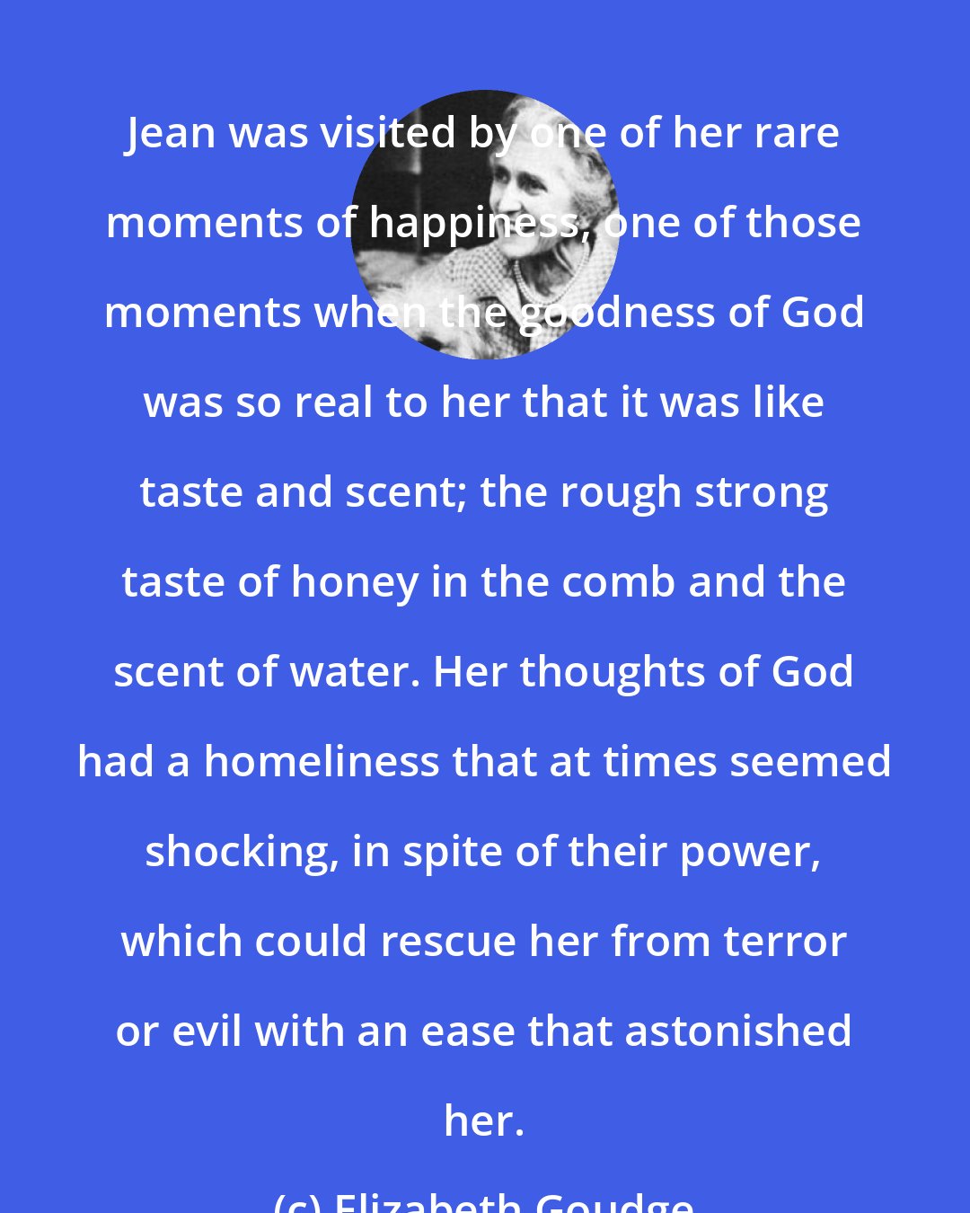 Elizabeth Goudge: Jean was visited by one of her rare moments of happiness, one of those moments when the goodness of God was so real to her that it was like taste and scent; the rough strong taste of honey in the comb and the scent of water. Her thoughts of God had a homeliness that at times seemed shocking, in spite of their power, which could rescue her from terror or evil with an ease that astonished her.
