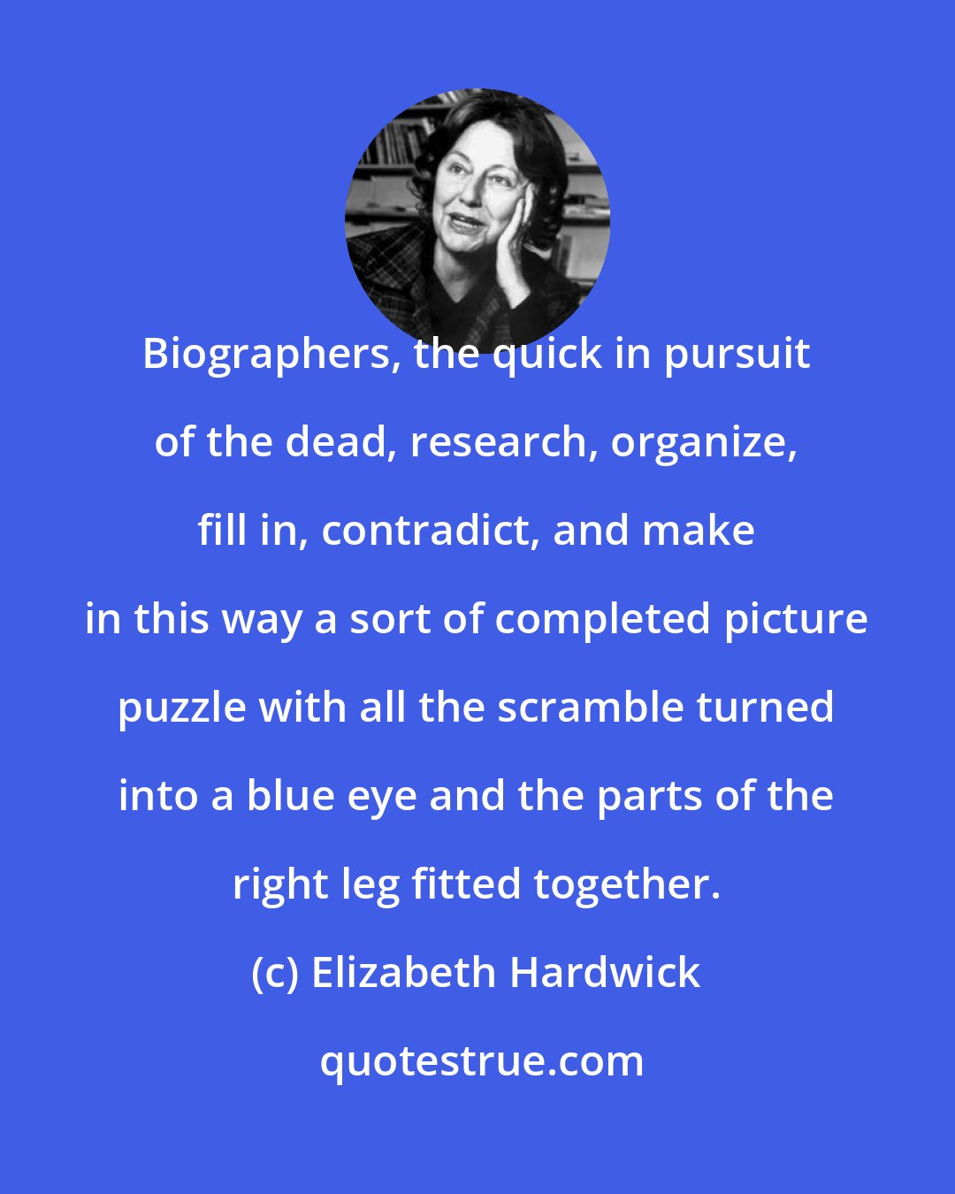 Elizabeth Hardwick: Biographers, the quick in pursuit of the dead, research, organize, fill in, contradict, and make in this way a sort of completed picture puzzle with all the scramble turned into a blue eye and the parts of the right leg fitted together.