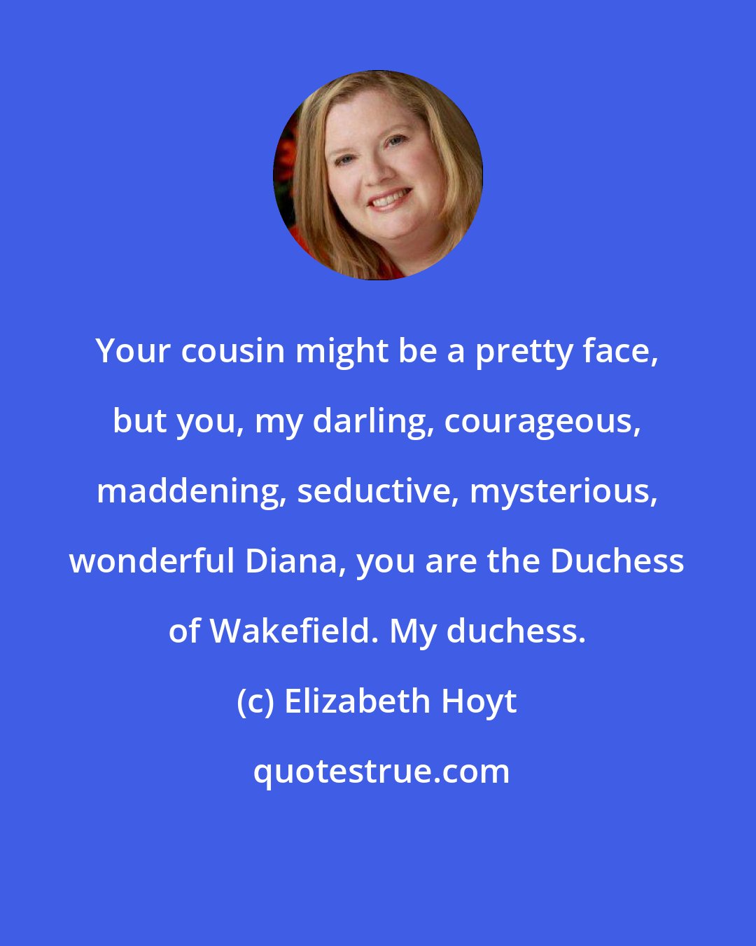 Elizabeth Hoyt: Your cousin might be a pretty face, but you, my darling, courageous, maddening, seductive, mysterious, wonderful Diana, you are the Duchess of Wakefield. My duchess.