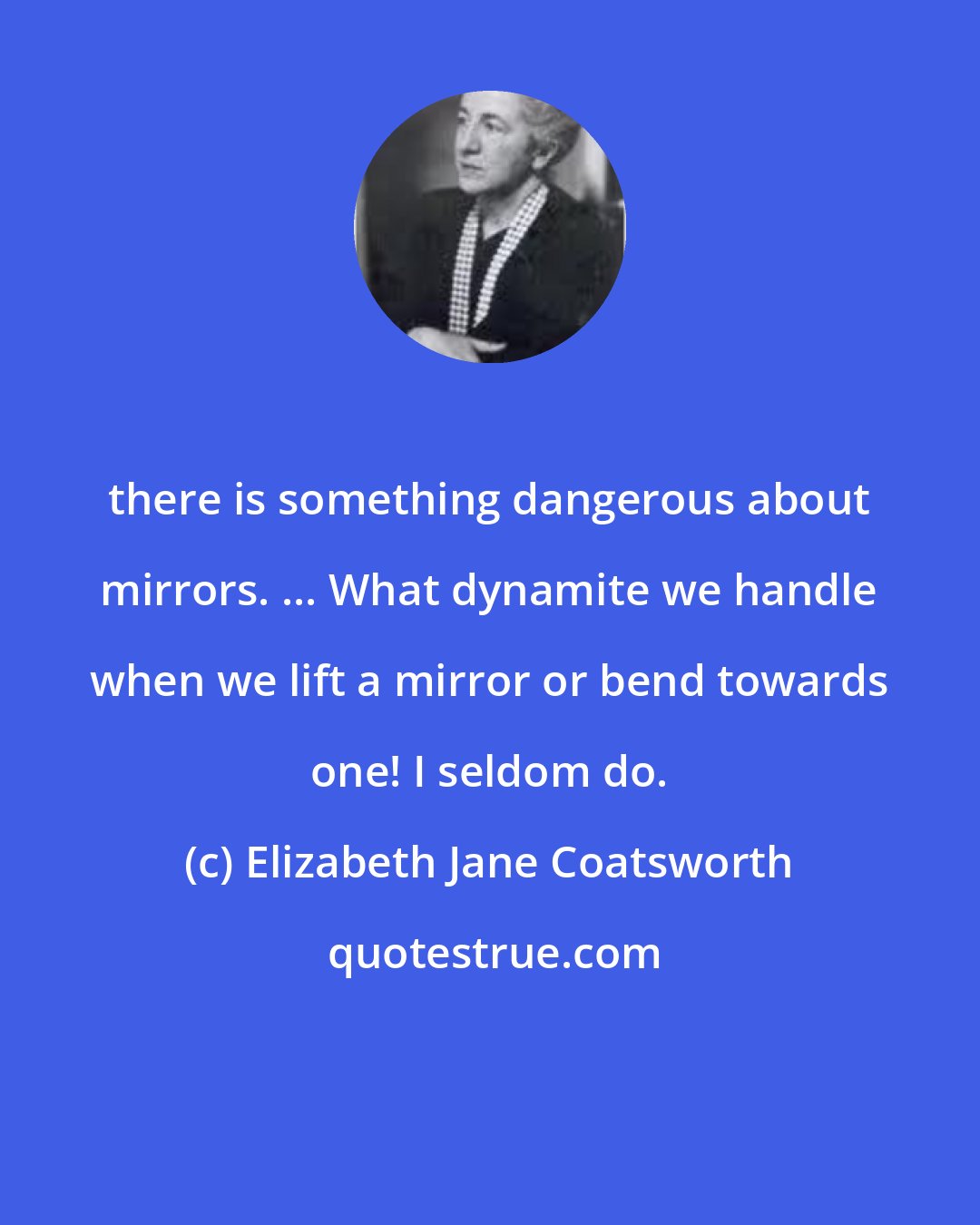 Elizabeth Jane Coatsworth: there is something dangerous about mirrors. ... What dynamite we handle when we lift a mirror or bend towards one! I seldom do.