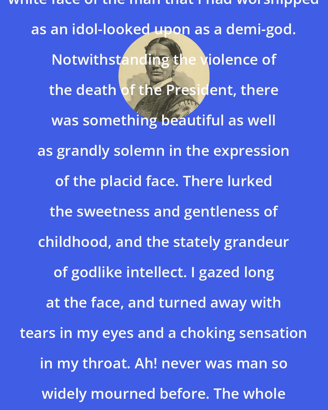 Elizabeth Keckley: I lifted the white cloth from the white face of the man that I had worshipped as an idol-looked upon as a demi-god. Notwithstanding the violence of the death of the President, there was something beautiful as well as grandly solemn in the expression of the placid face. There lurked the sweetness and gentleness of childhood, and the stately grandeur of godlike intellect. I gazed long at the face, and turned away with tears in my eyes and a choking sensation in my throat. Ah! never was man so widely mourned before. The whole world bowed their heads in grief when Abraham Lincoln died.