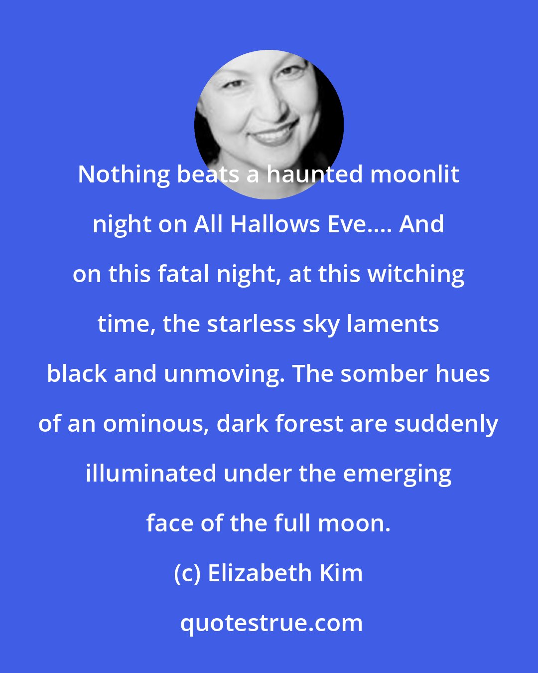 Elizabeth Kim: Nothing beats a haunted moonlit night on All Hallows Eve.... And on this fatal night, at this witching time, the starless sky laments black and unmoving. The somber hues of an ominous, dark forest are suddenly illuminated under the emerging face of the full moon.