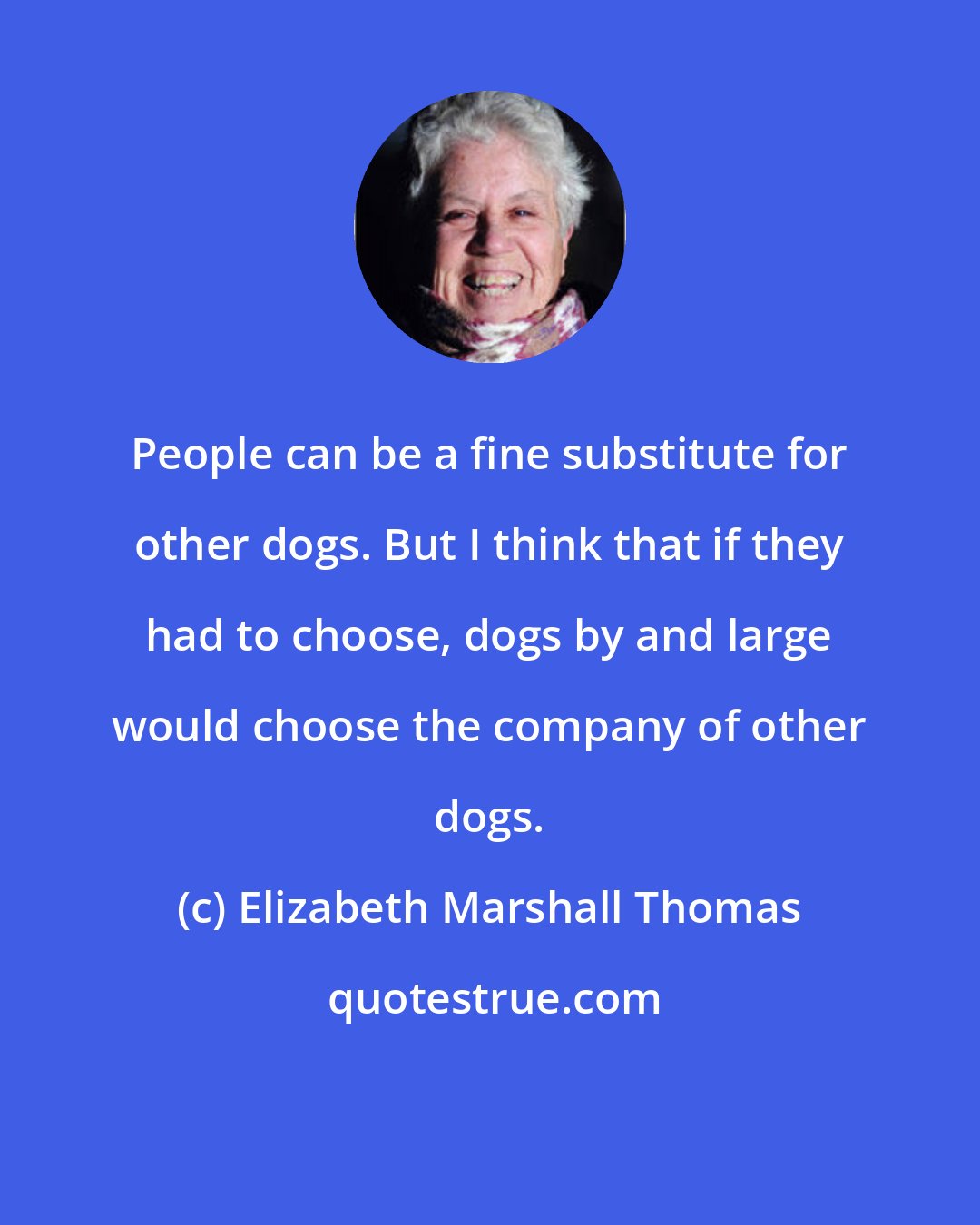 Elizabeth Marshall Thomas: People can be a fine substitute for other dogs. But I think that if they had to choose, dogs by and large would choose the company of other dogs.