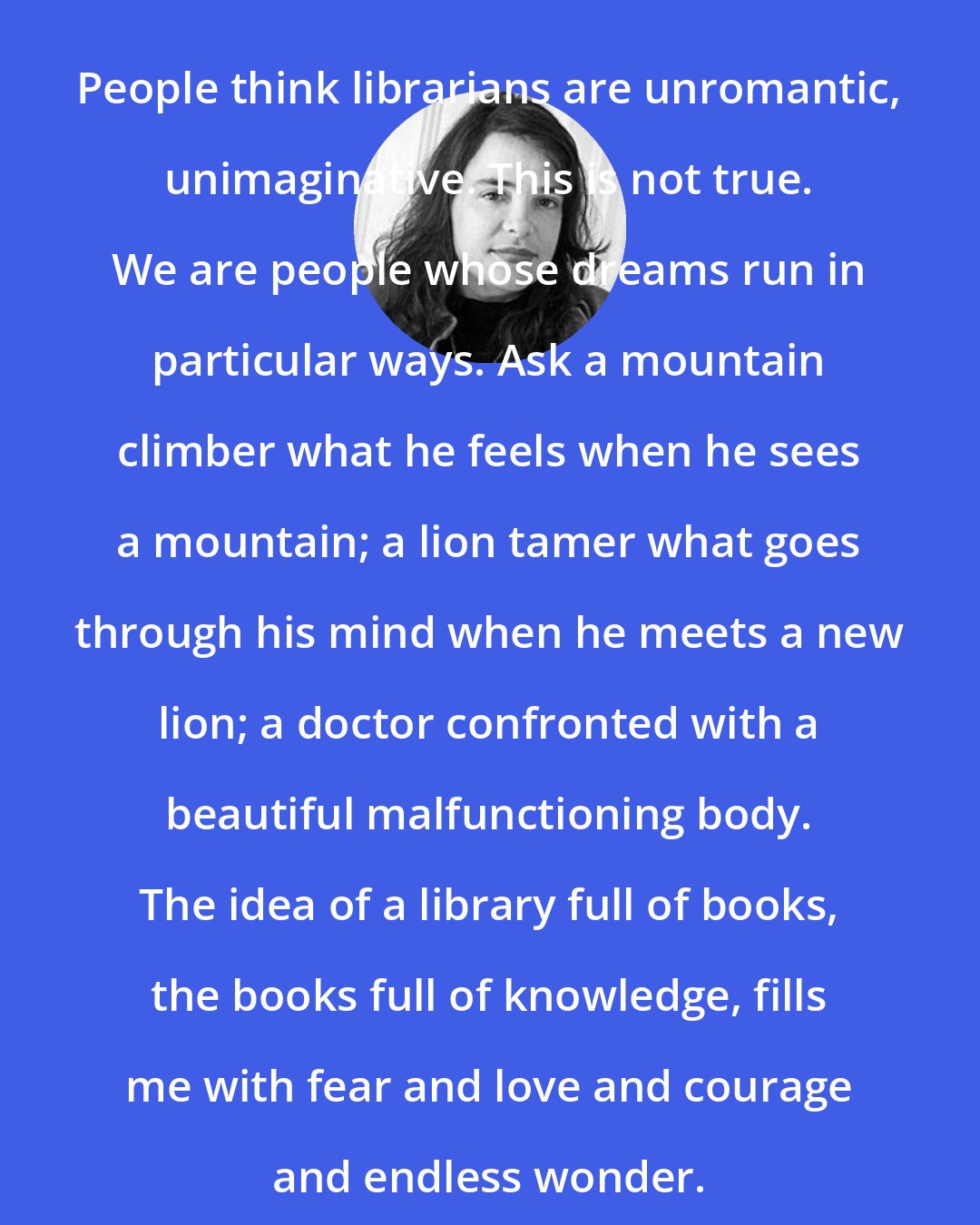 Elizabeth McCracken: People think librarians are unromantic, unimaginative. This is not true. We are people whose dreams run in particular ways. Ask a mountain climber what he feels when he sees a mountain; a lion tamer what goes through his mind when he meets a new lion; a doctor confronted with a beautiful malfunctioning body. The idea of a library full of books, the books full of knowledge, fills me with fear and love and courage and endless wonder.