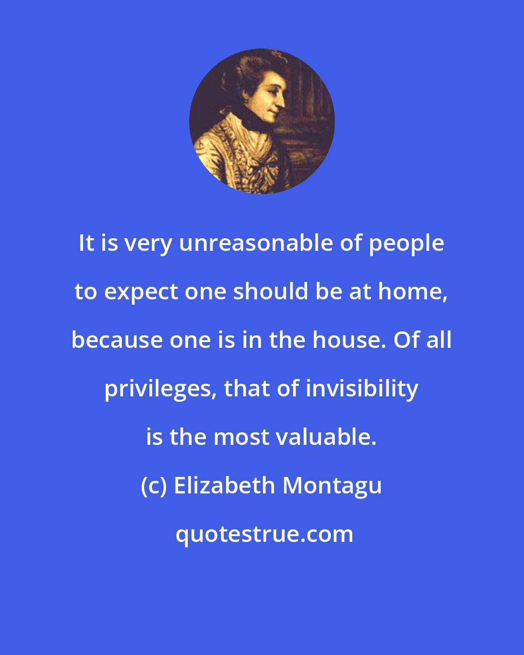 Elizabeth Montagu: It is very unreasonable of people to expect one should be at home, because one is in the house. Of all privileges, that of invisibility is the most valuable.