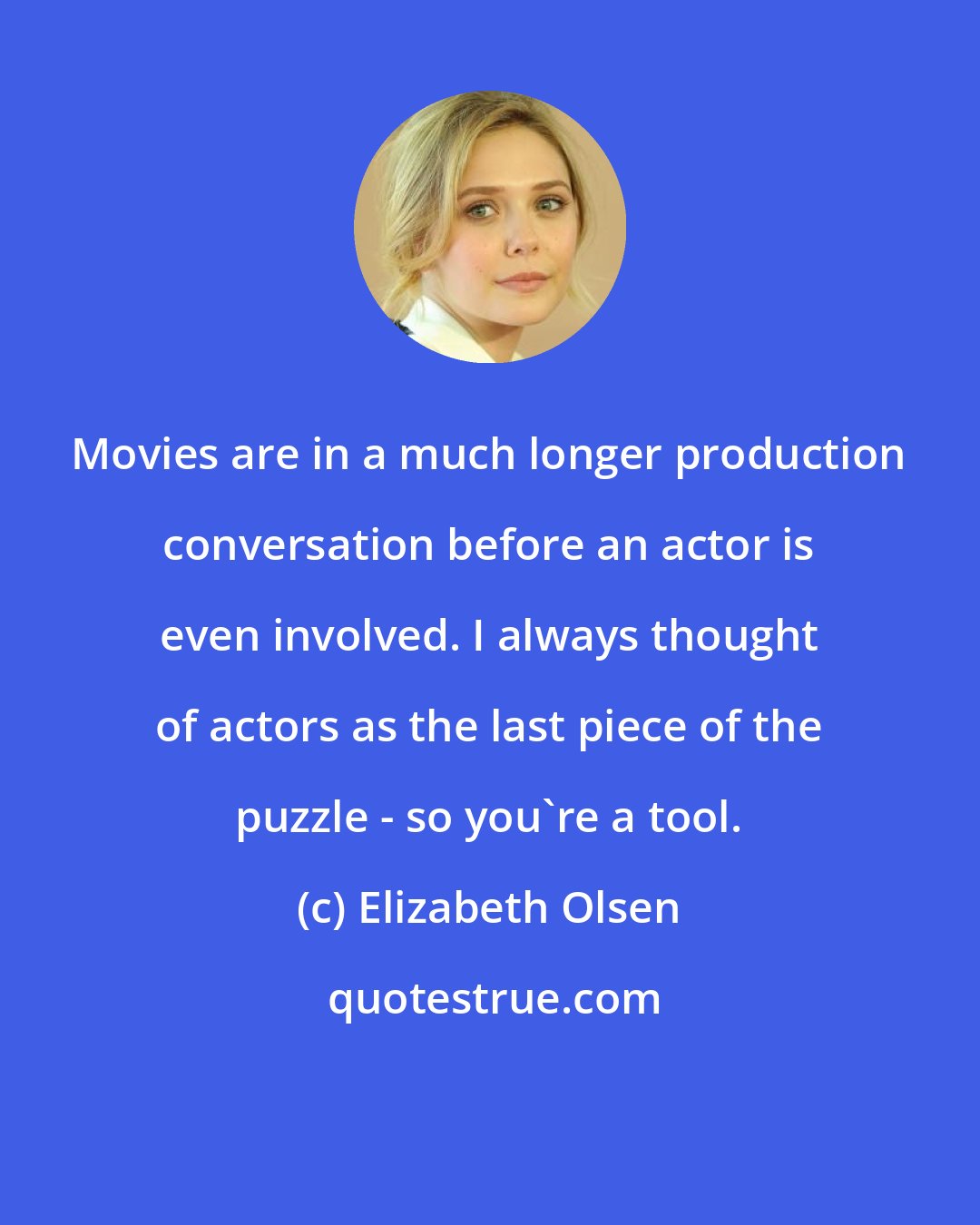 Elizabeth Olsen: Movies are in a much longer production conversation before an actor is even involved. I always thought of actors as the last piece of the puzzle - so you're a tool.