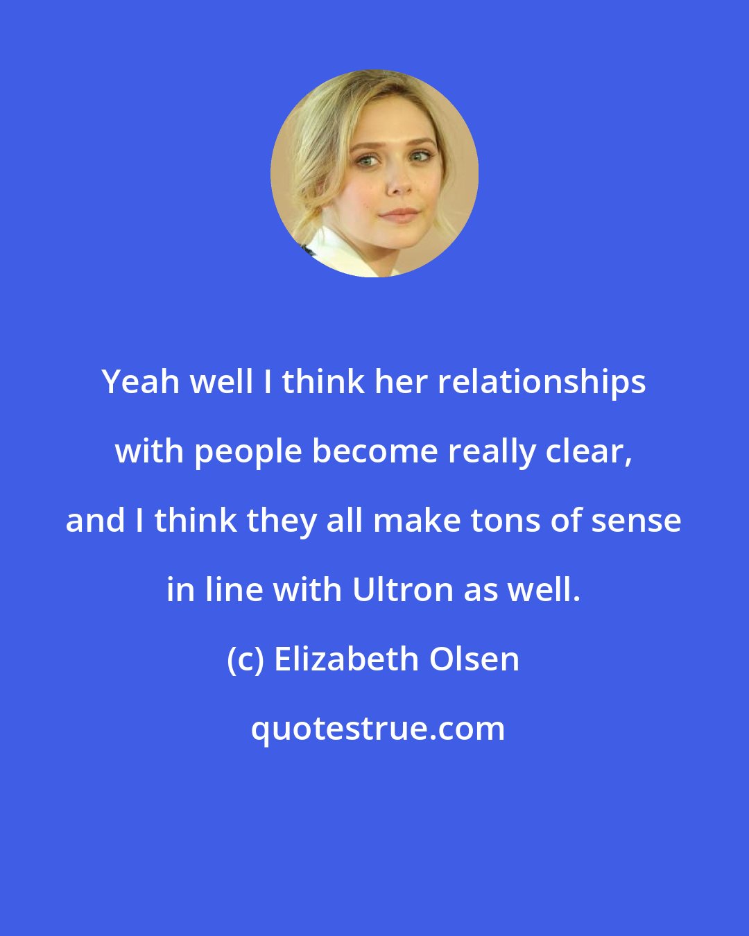 Elizabeth Olsen: Yeah well I think her relationships with people become really clear, and I think they all make tons of sense in line with Ultron as well.