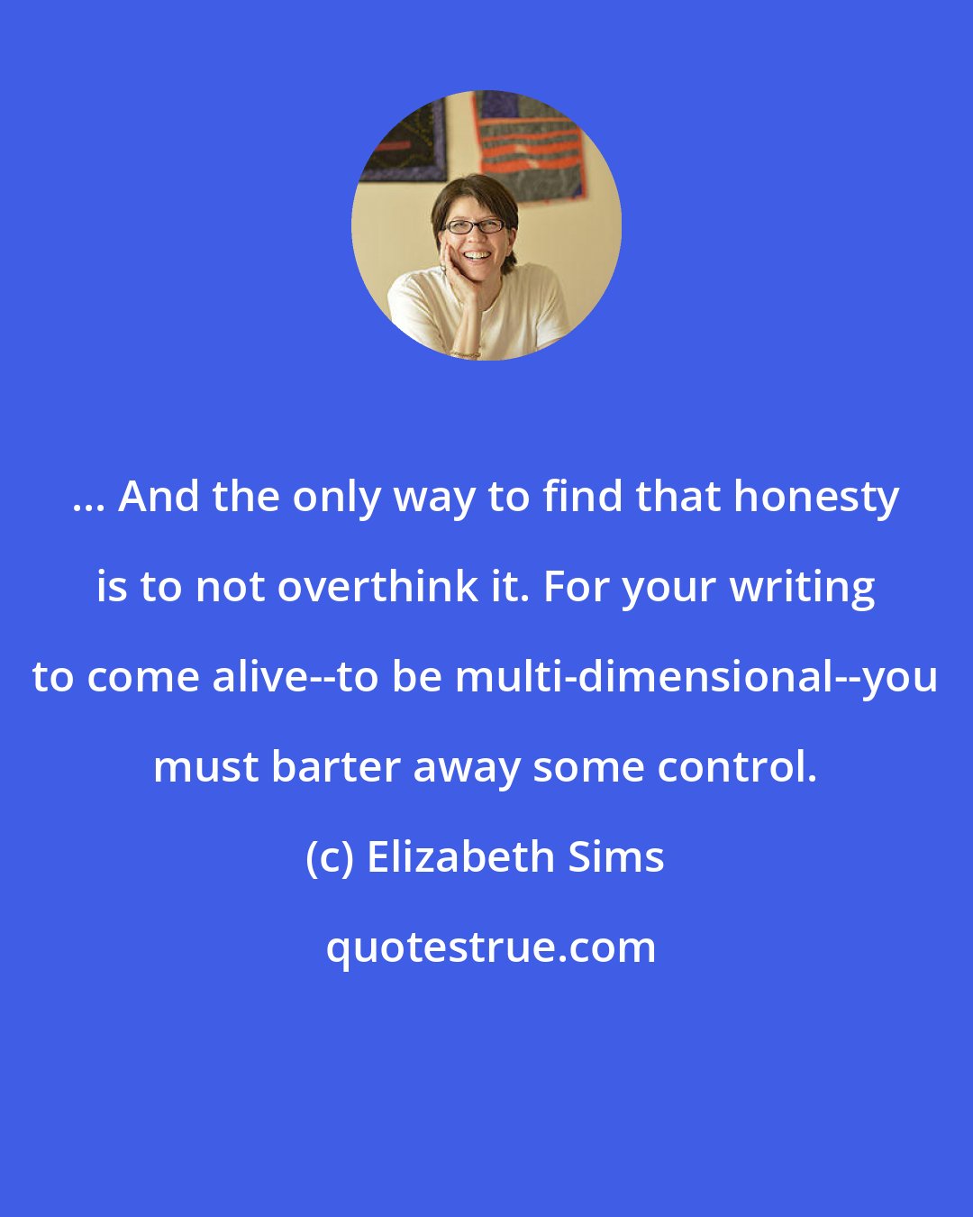 Elizabeth Sims: ... And the only way to find that honesty is to not overthink it. For your writing to come alive--to be multi-dimensional--you must barter away some control.