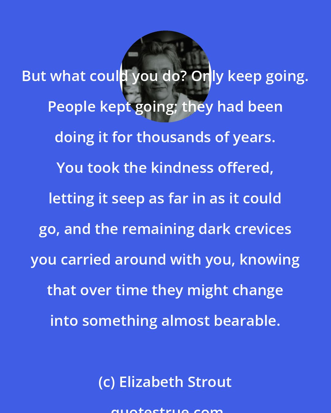 Elizabeth Strout: But what could you do? Only keep going. People kept going; they had been doing it for thousands of years. You took the kindness offered, letting it seep as far in as it could go, and the remaining dark crevices you carried around with you, knowing that over time they might change into something almost bearable.