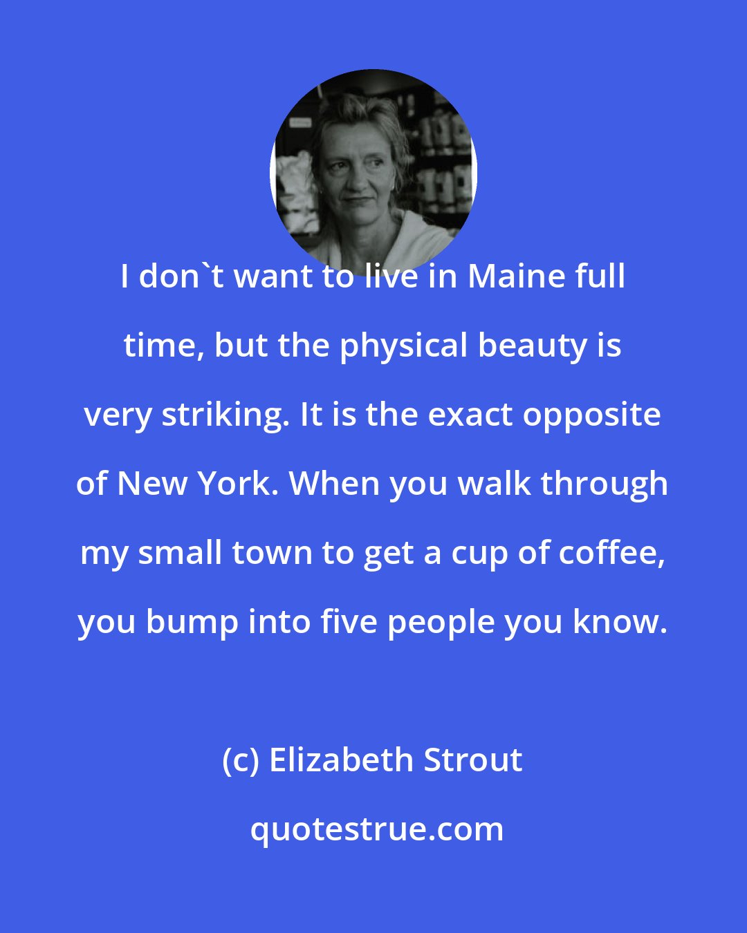 Elizabeth Strout: I don't want to live in Maine full time, but the physical beauty is very striking. It is the exact opposite of New York. When you walk through my small town to get a cup of coffee, you bump into five people you know.