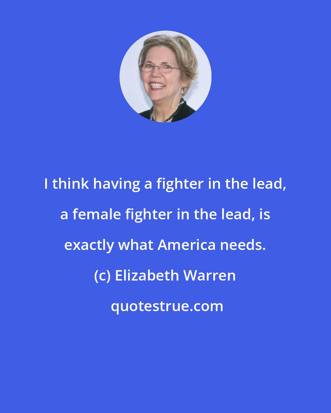 Elizabeth Warren: I think having a fighter in the lead, a female fighter in the lead, is exactly what America needs.