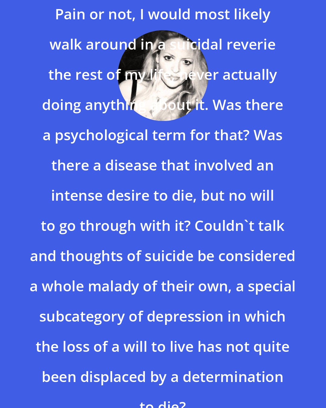 Elizabeth Wurtzel: Pain or not, I would most likely walk around in a suicidal reverie the rest of my life, never actually doing anything about it. Was there a psychological term for that? Was there a disease that involved an intense desire to die, but no will to go through with it? Couldn't talk and thoughts of suicide be considered a whole malady of their own, a special subcategory of depression in which the loss of a will to live has not quite been displaced by a determination to die?