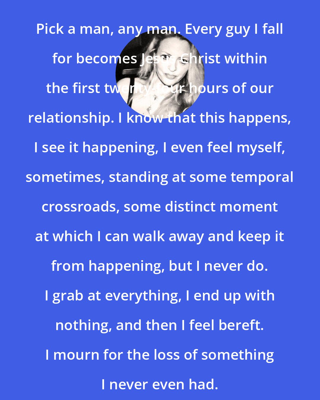 Elizabeth Wurtzel: Pick a man, any man. Every guy I fall for becomes Jesus Christ within the first twenty-four hours of our relationship. I know that this happens, I see it happening, I even feel myself, sometimes, standing at some temporal crossroads, some distinct moment at which I can walk away and keep it from happening, but I never do. I grab at everything, I end up with nothing, and then I feel bereft. I mourn for the loss of something I never even had.