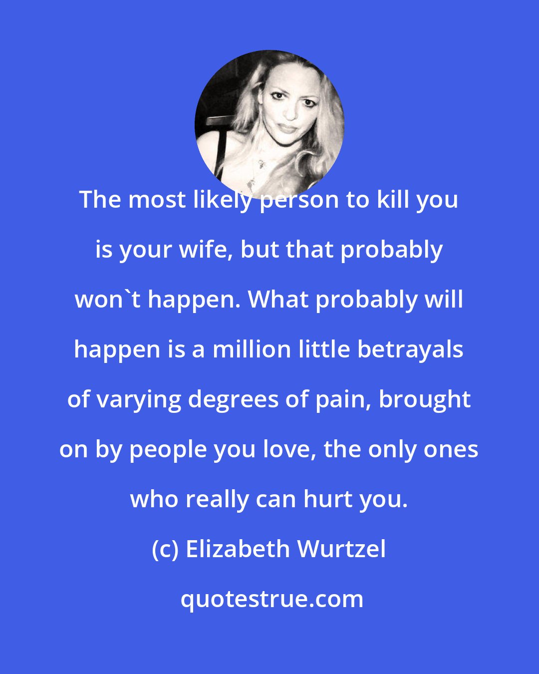 Elizabeth Wurtzel: The most likely person to kill you is your wife, but that probably won't happen. What probably will happen is a million little betrayals of varying degrees of pain, brought on by people you love, the only ones who really can hurt you.