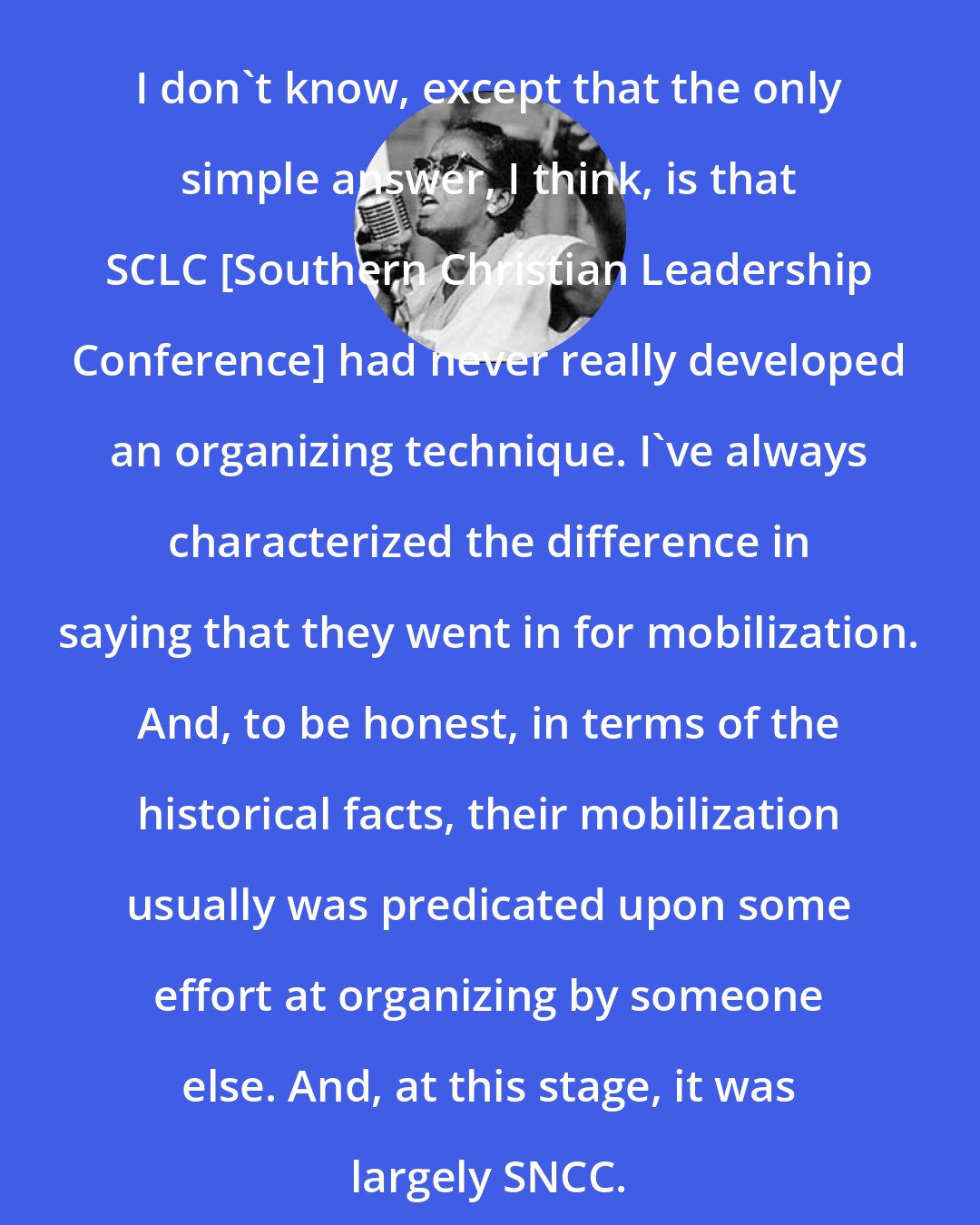 Ella Baker: I don't know, except that the only simple answer, I think, is that SCLC [Southern Christian Leadership Conference] had never really developed an organizing technique. I've always characterized the difference in saying that they went in for mobilization. And, to be honest, in terms of the historical facts, their mobilization usually was predicated upon some effort at organizing by someone else. And, at this stage, it was largely SNCC.
