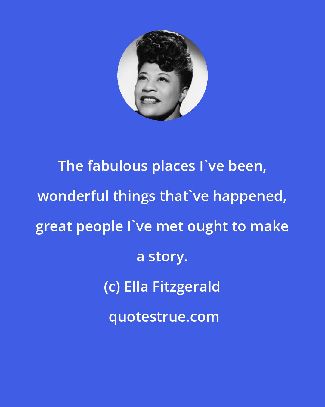 Ella Fitzgerald: The fabulous places I've been, wonderful things that've happened, great people I've met ought to make a story.