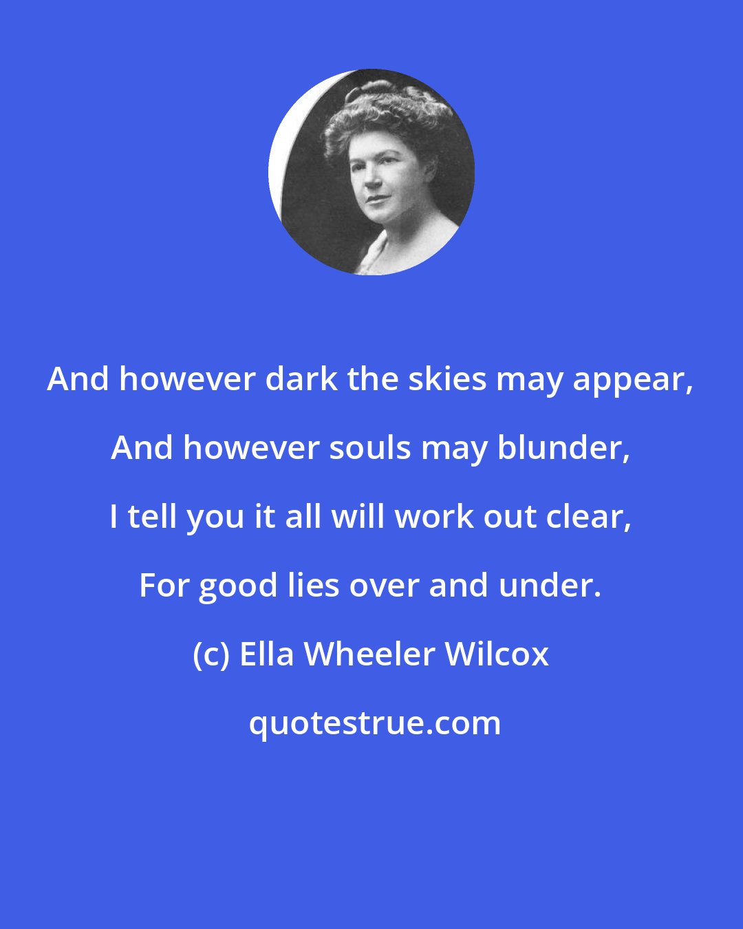 Ella Wheeler Wilcox: And however dark the skies may appear, And however souls may blunder, I tell you it all will work out clear, For good lies over and under.