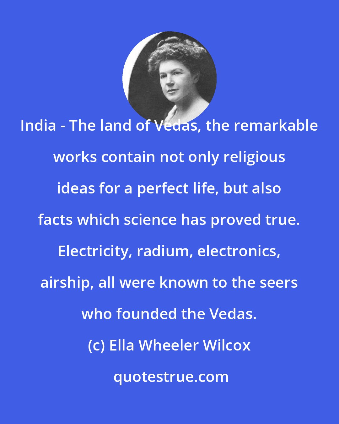 Ella Wheeler Wilcox: India - The land of Vedas, the remarkable works contain not only religious ideas for a perfect life, but also facts which science has proved true. Electricity, radium, electronics, airship, all were known to the seers who founded the Vedas.