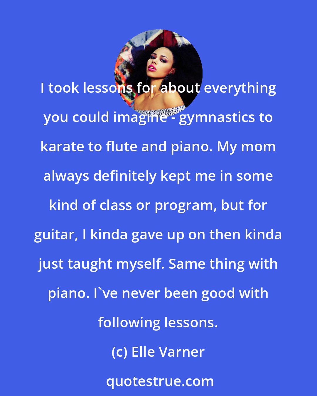 Elle Varner: I took lessons for about everything you could imagine - gymnastics to karate to flute and piano. My mom always definitely kept me in some kind of class or program, but for guitar, I kinda gave up on then kinda just taught myself. Same thing with piano. I've never been good with following lessons.