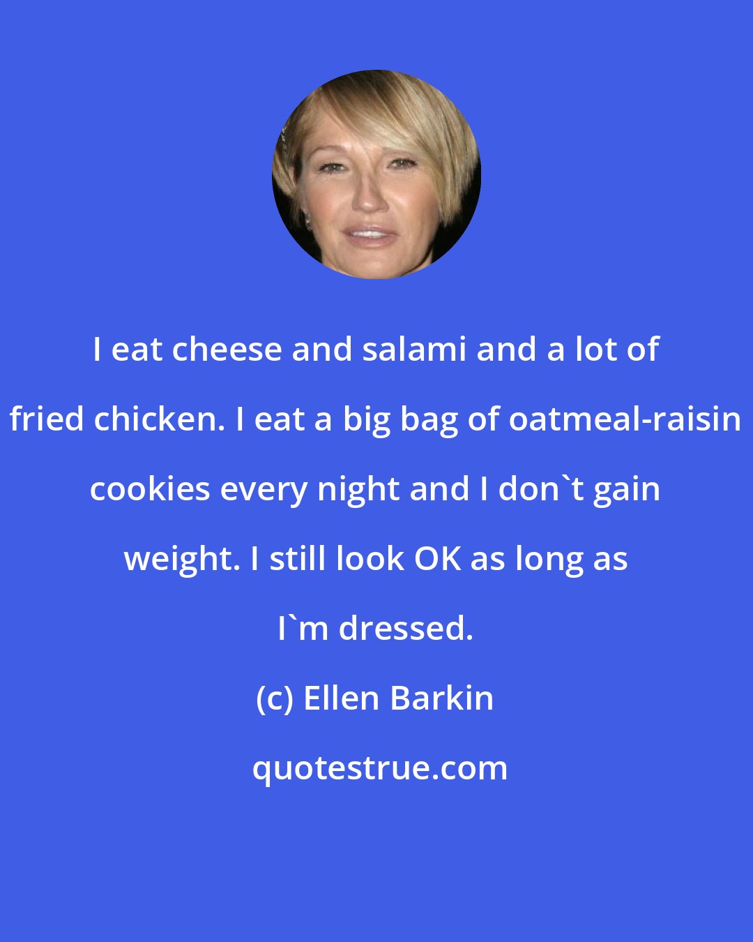 Ellen Barkin: I eat cheese and salami and a lot of fried chicken. I eat a big bag of oatmeal-raisin cookies every night and I don't gain weight. I still look OK as long as I'm dressed.