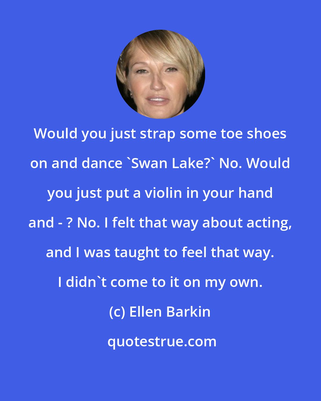 Ellen Barkin: Would you just strap some toe shoes on and dance 'Swan Lake?' No. Would you just put a violin in your hand and - ? No. I felt that way about acting, and I was taught to feel that way. I didn't come to it on my own.