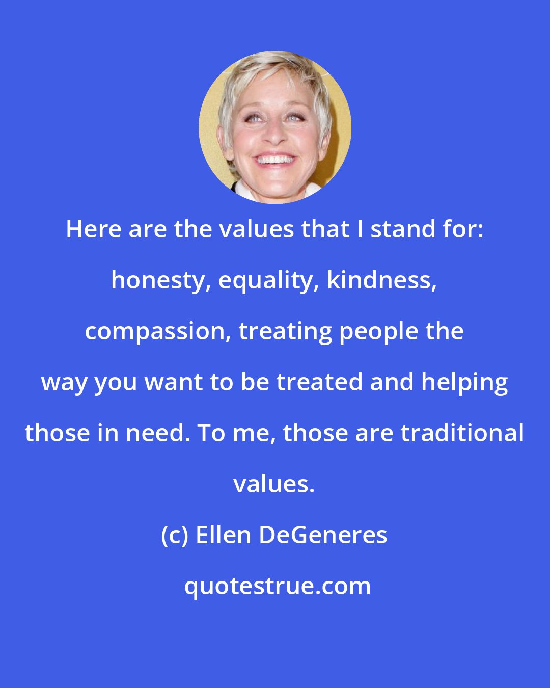 Ellen DeGeneres: Here are the values that I stand for: honesty, equality, kindness, compassion, treating people the way you want to be treated and helping those in need. To me, those are traditional values.