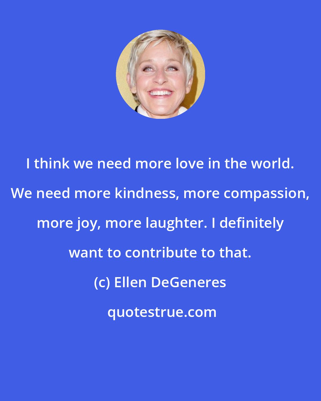 Ellen DeGeneres: I think we need more love in the world. We need more kindness, more compassion, more joy, more laughter. I definitely want to contribute to that.