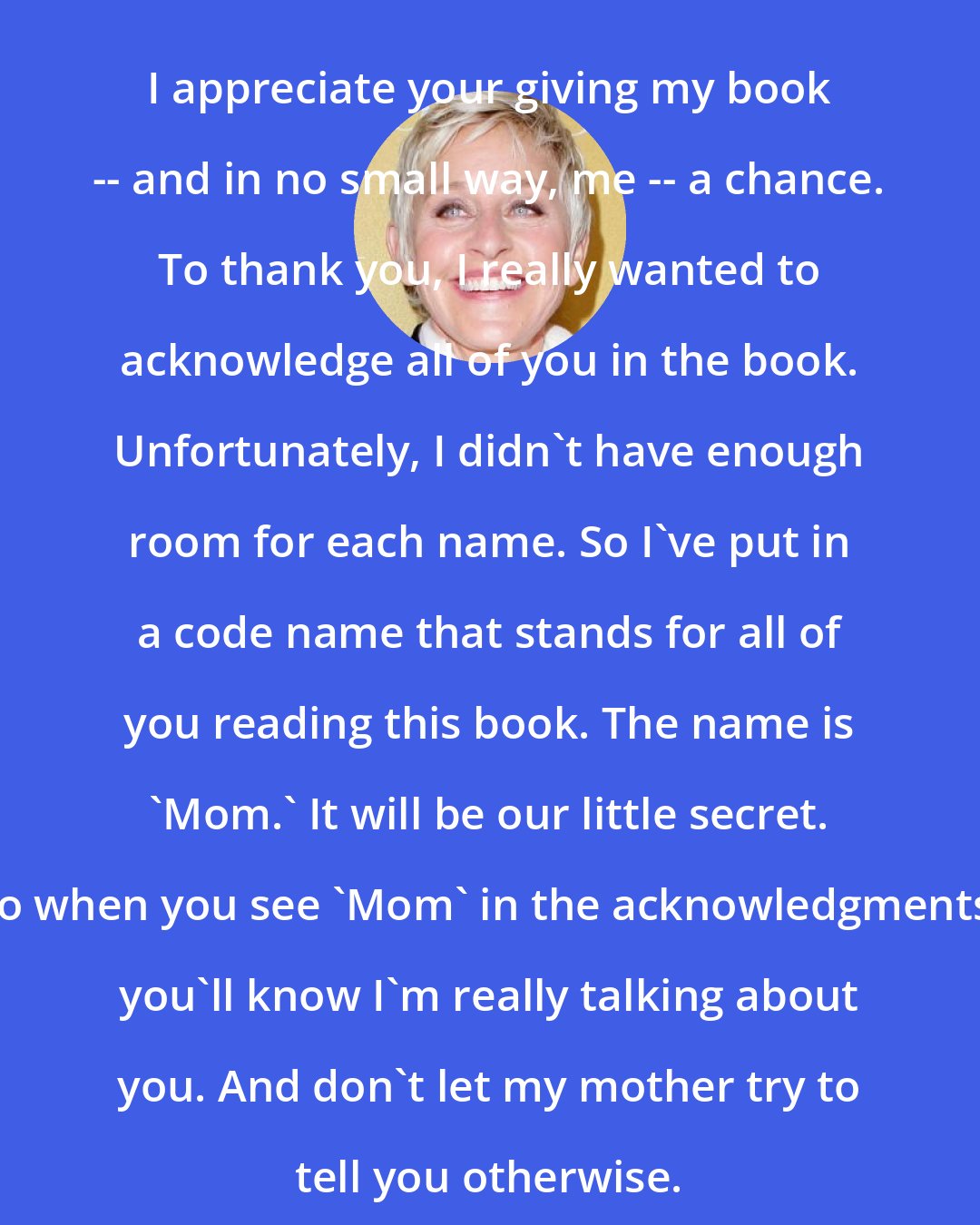 Ellen DeGeneres: I appreciate your giving my book -- and in no small way, me -- a chance. To thank you, I really wanted to acknowledge all of you in the book. Unfortunately, I didn't have enough room for each name. So I've put in a code name that stands for all of you reading this book. The name is 'Mom.' It will be our little secret. So when you see 'Mom' in the acknowledgments, you'll know I'm really talking about you. And don't let my mother try to tell you otherwise.