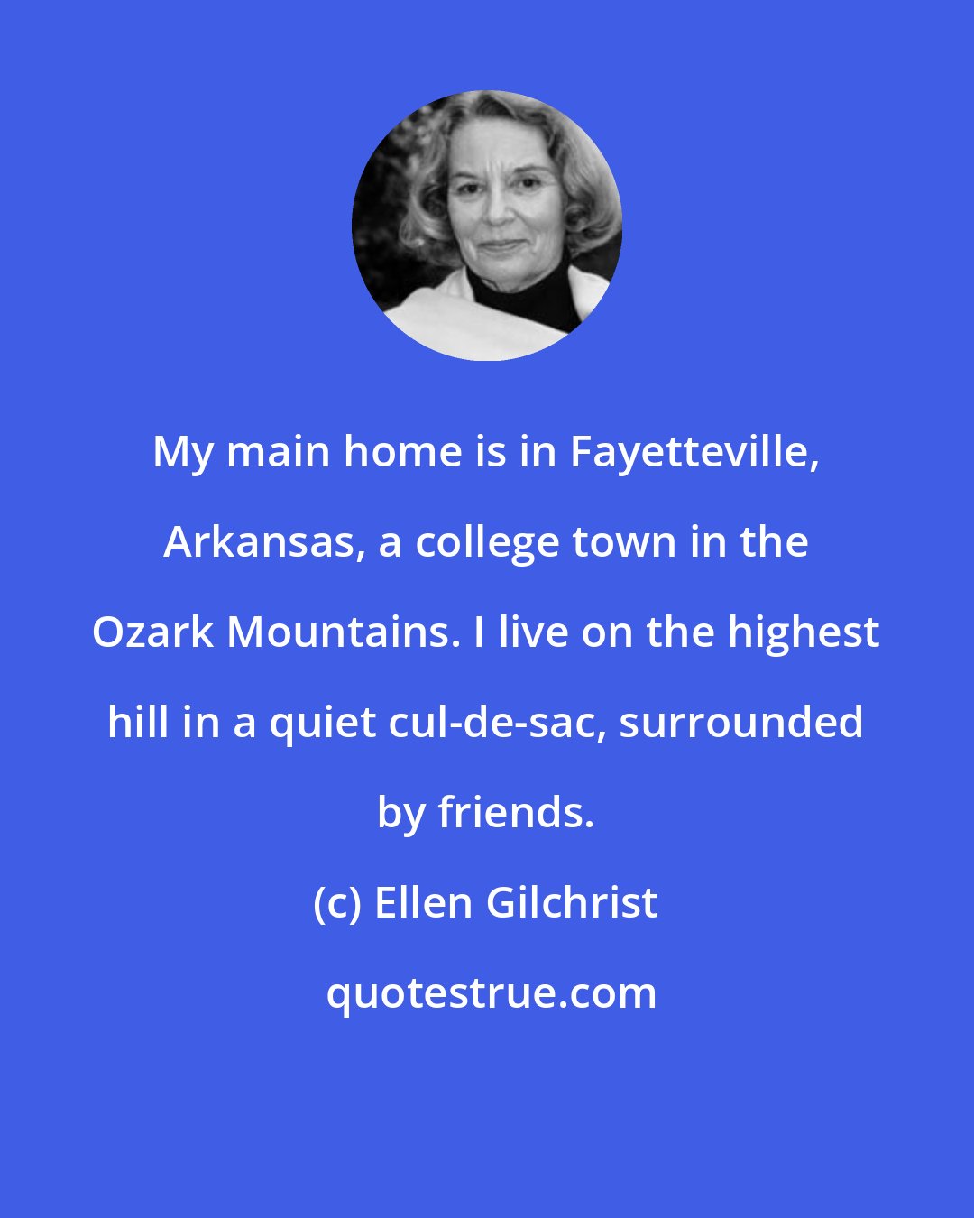 Ellen Gilchrist: My main home is in Fayetteville, Arkansas, a college town in the Ozark Mountains. I live on the highest hill in a quiet cul-de-sac, surrounded by friends.