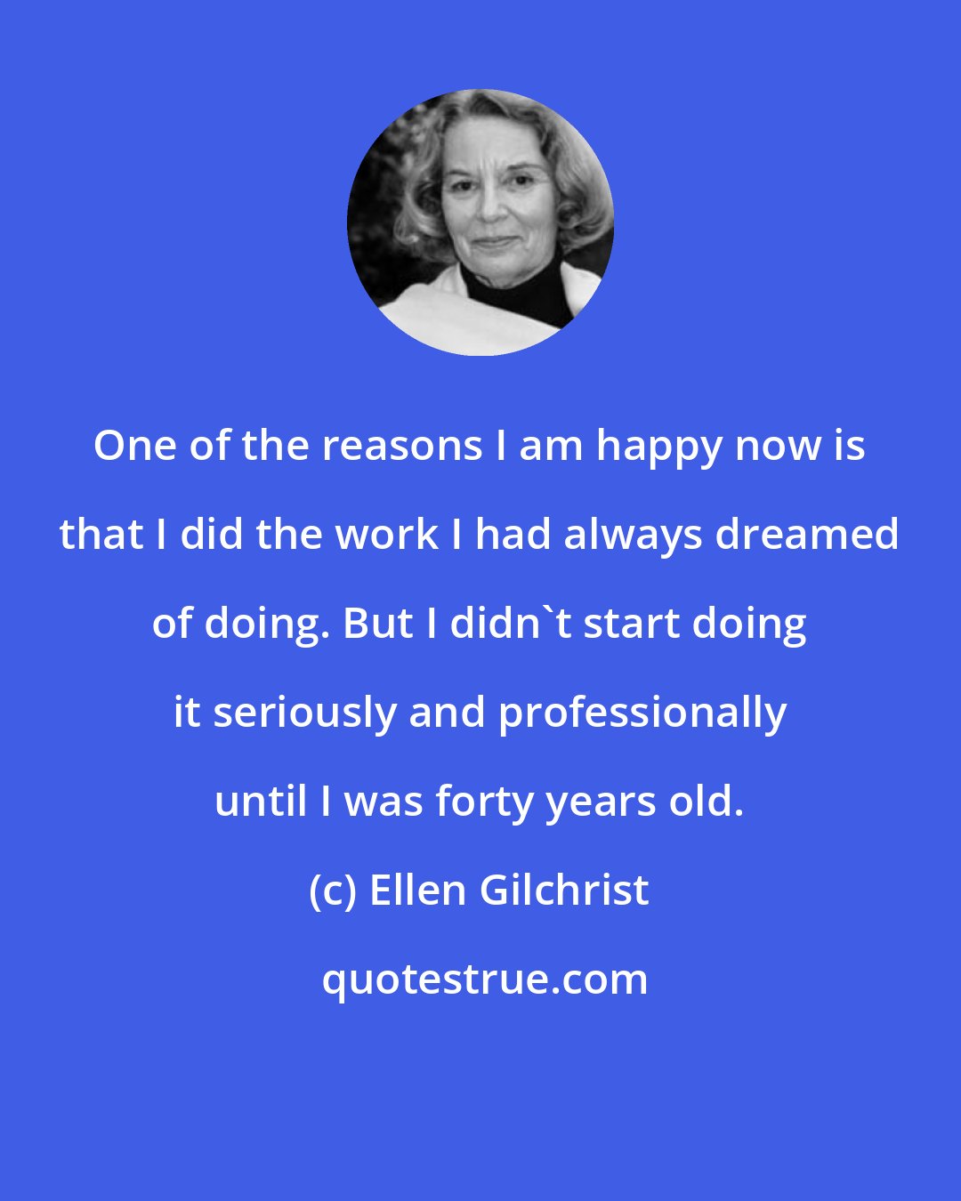 Ellen Gilchrist: One of the reasons I am happy now is that I did the work I had always dreamed of doing. But I didn't start doing it seriously and professionally until I was forty years old.