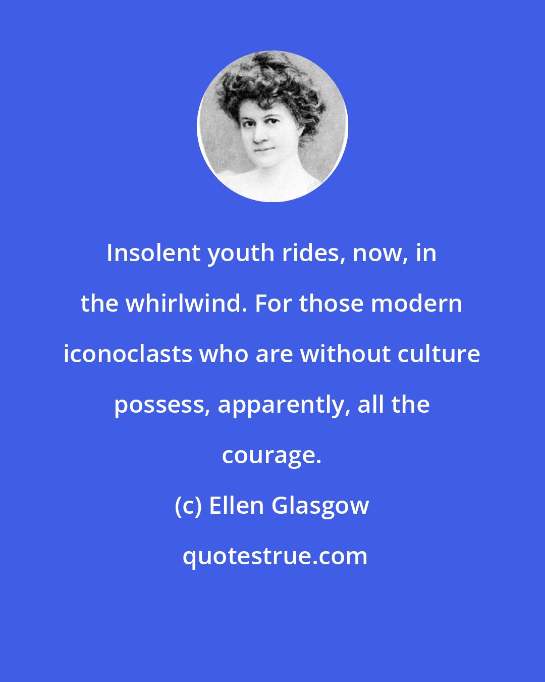 Ellen Glasgow: Insolent youth rides, now, in the whirlwind. For those modern iconoclasts who are without culture possess, apparently, all the courage.