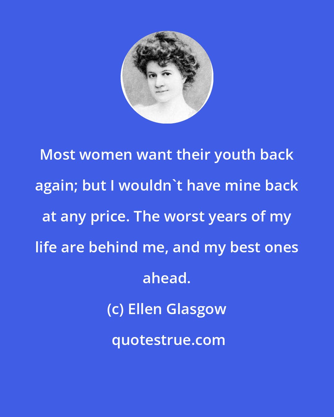 Ellen Glasgow: Most women want their youth back again; but I wouldn't have mine back at any price. The worst years of my life are behind me, and my best ones ahead.