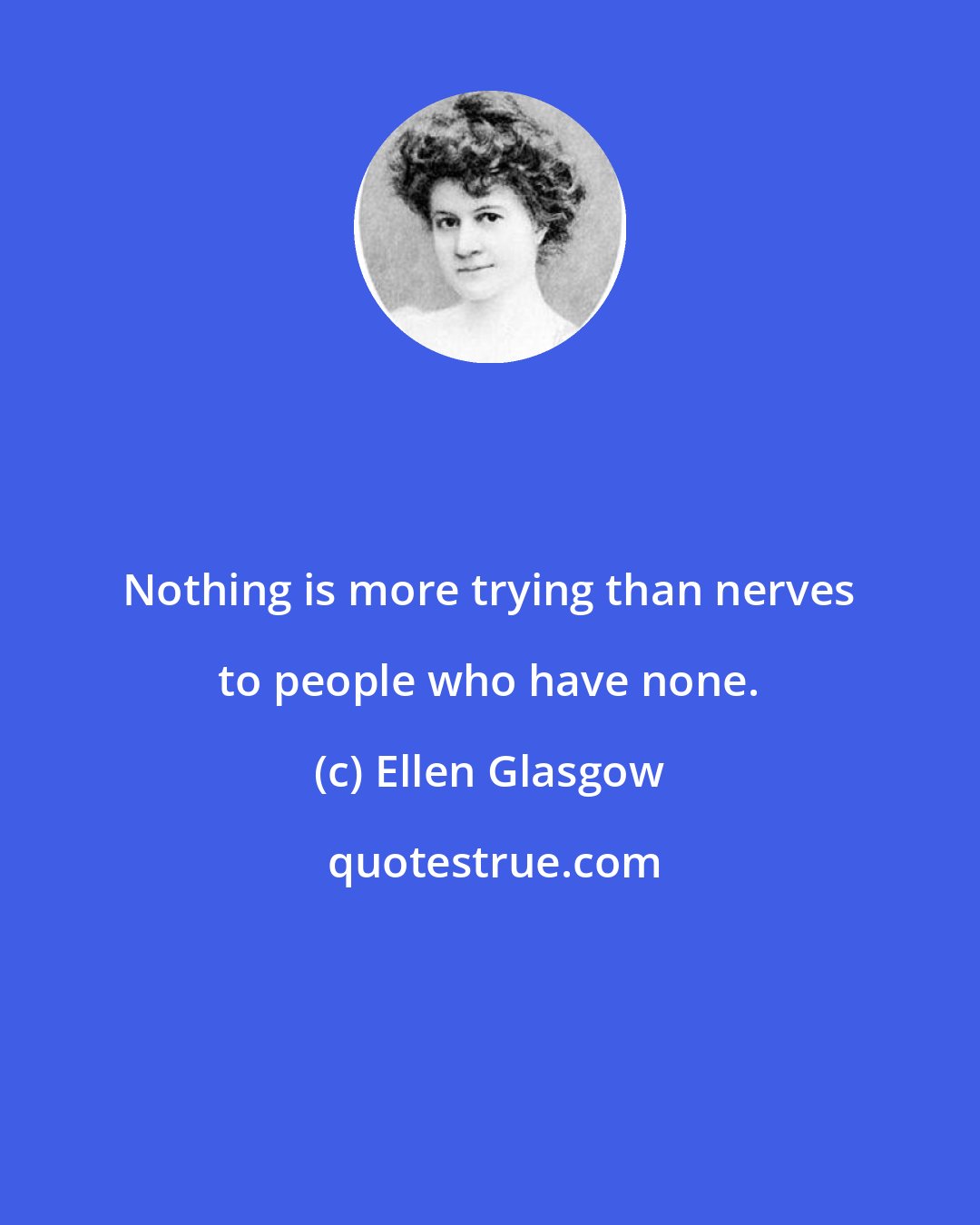 Ellen Glasgow: Nothing is more trying than nerves to people who have none.