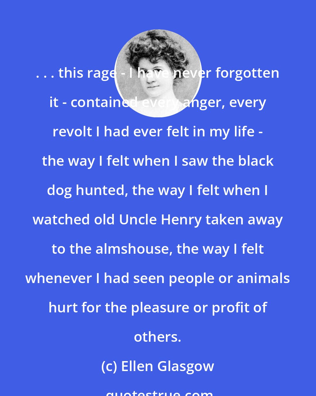 Ellen Glasgow: . . . this rage - I have never forgotten it - contained every anger, every revolt I had ever felt in my life - the way I felt when I saw the black dog hunted, the way I felt when I watched old Uncle Henry taken away to the almshouse, the way I felt whenever I had seen people or animals hurt for the pleasure or profit of others.