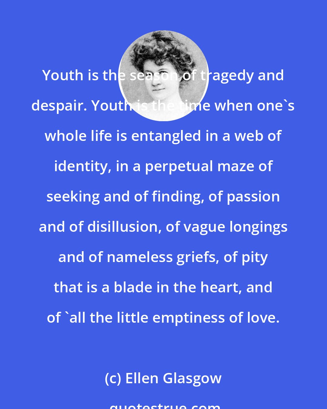 Ellen Glasgow: Youth is the season of tragedy and despair. Youth is the time when one's whole life is entangled in a web of identity, in a perpetual maze of seeking and of finding, of passion and of disillusion, of vague longings and of nameless griefs, of pity that is a blade in the heart, and of 'all the little emptiness of love.