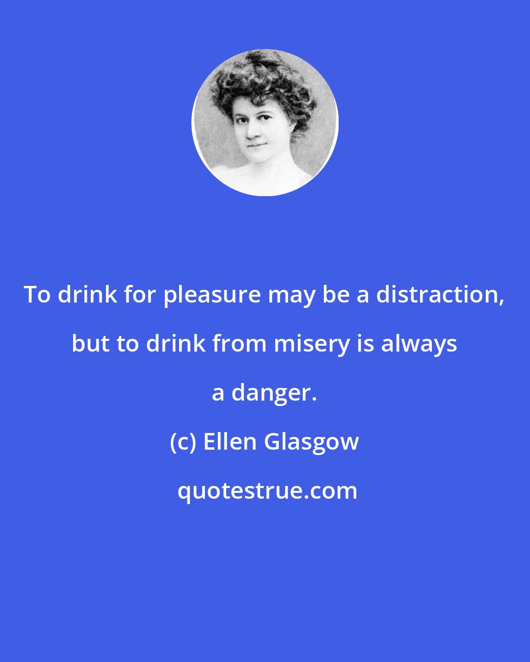 Ellen Glasgow: To drink for pleasure may be a distraction, but to drink from misery is always a danger.