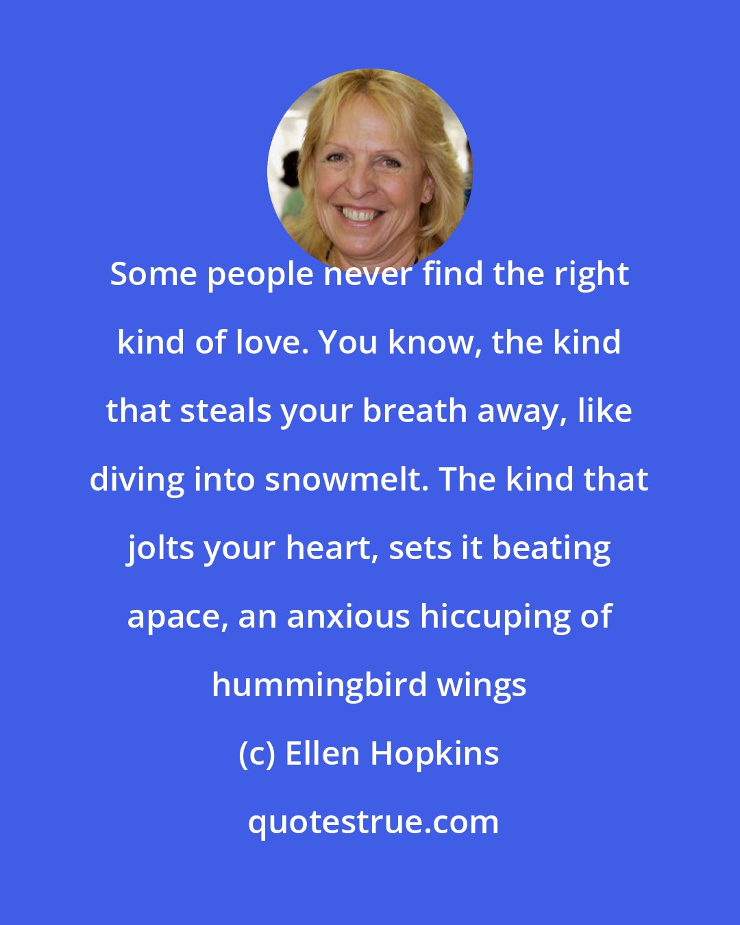 Ellen Hopkins: Some people never find the right kind of love. You know, the kind that steals your breath away, like diving into snowmelt. The kind that jolts your heart, sets it beating apace, an anxious hiccuping of hummingbird wings