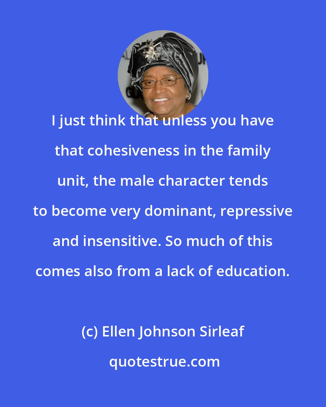Ellen Johnson Sirleaf: I just think that unless you have that cohesiveness in the family unit, the male character tends to become very dominant, repressive and insensitive. So much of this comes also from a lack of education.