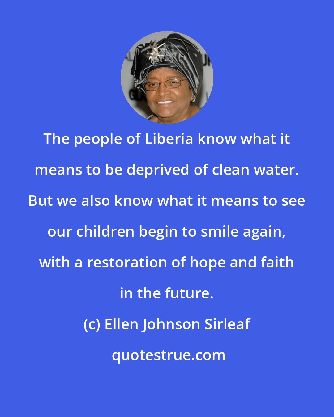 Ellen Johnson Sirleaf: The people of Liberia know what it means to be deprived of clean water. But we also know what it means to see our children begin to smile again, with a restoration of hope and faith in the future.