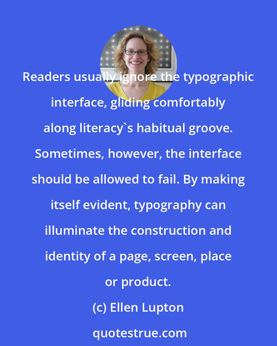 Ellen Lupton: Readers usually ignore the typographic interface, gliding comfortably along literacy's habitual groove. Sometimes, however, the interface should be allowed to fail. By making itself evident, typography can illuminate the construction and identity of a page, screen, place or product.