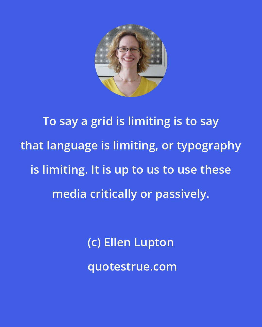 Ellen Lupton: To say a grid is limiting is to say that language is limiting, or typography is limiting. It is up to us to use these media critically or passively.