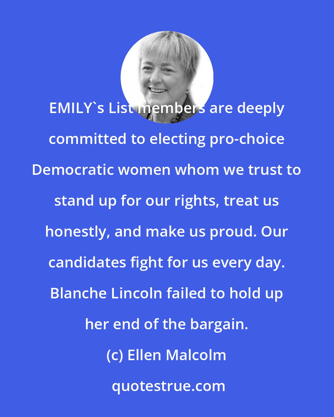 Ellen Malcolm: EMILY's List members are deeply committed to electing pro-choice Democratic women whom we trust to stand up for our rights, treat us honestly, and make us proud. Our candidates fight for us every day. Blanche Lincoln failed to hold up her end of the bargain.